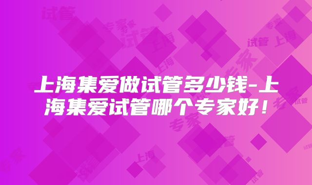 上海集爱做试管多少钱-上海集爱试管哪个专家好！