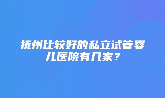 抚州比较好的私立试管婴儿医院有几家?