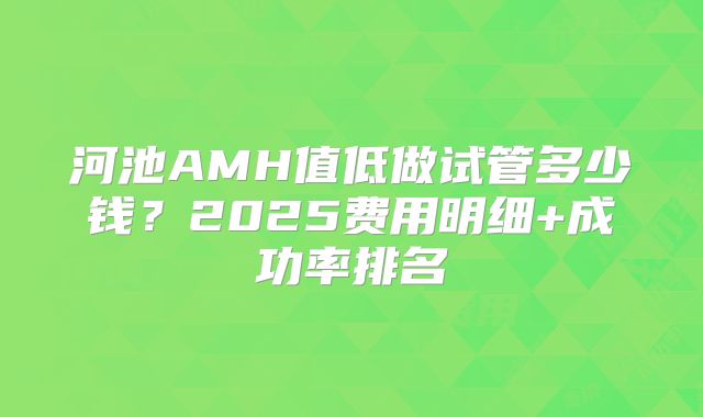 河池AMH值低做试管多少钱?2025费用明细+成功率排名