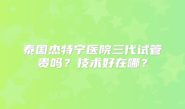泰国杰特宁医院三代试管贵吗？技术好在哪？