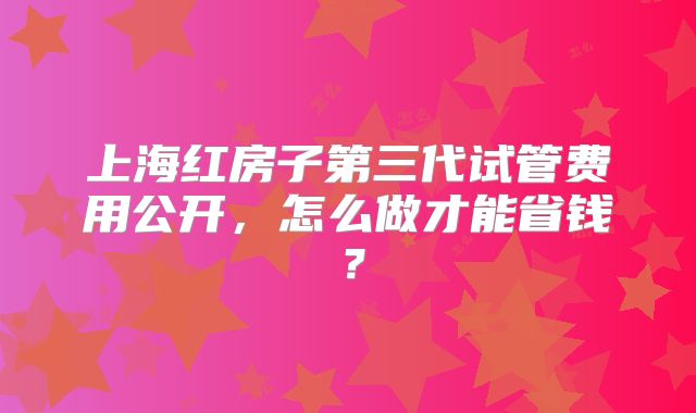 上海红房子第三代试管费用公开，怎么做才能省钱？