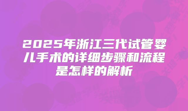 2025年浙江三代试管婴儿手术的详细步骤和流程是怎样的解析
