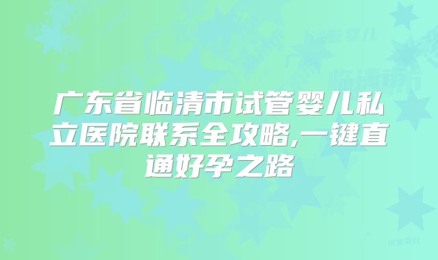 广东省临清市试管婴儿私立医院联系全攻略,一键直通好孕之路
