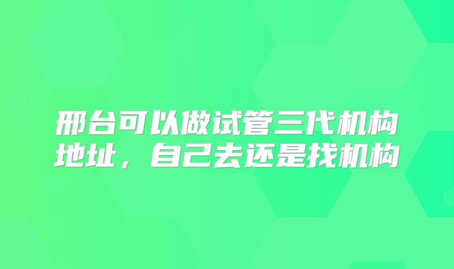 邢台可以做试管三代机构地址，自己去还是找机构
