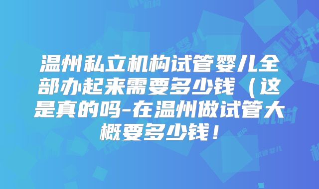温州私立机构试管婴儿全部办起来需要多少钱（这是真的吗-在温州做试管大概要多少钱！