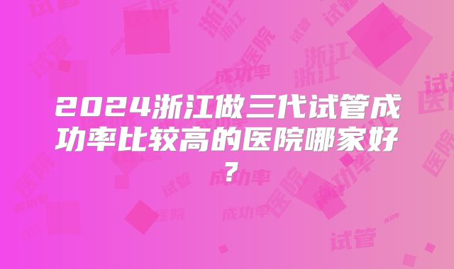 2024浙江做三代试管成功率比较高的医院哪家好?