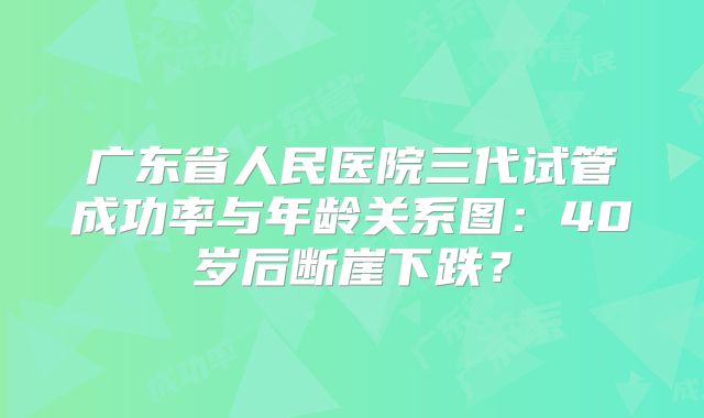 广东省人民医院三代试管成功率与年龄关系图：40岁后断崖下跌？