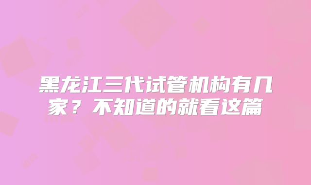 黑龙江三代试管机构有几家？不知道的就看这篇