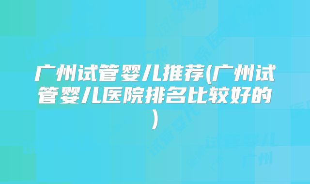 广州试管婴儿推荐(广州试管婴儿医院排名比较好的)