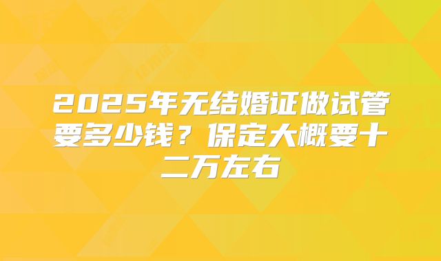 2025年无结婚证做试管要多少钱?保定大概要十二万左右
