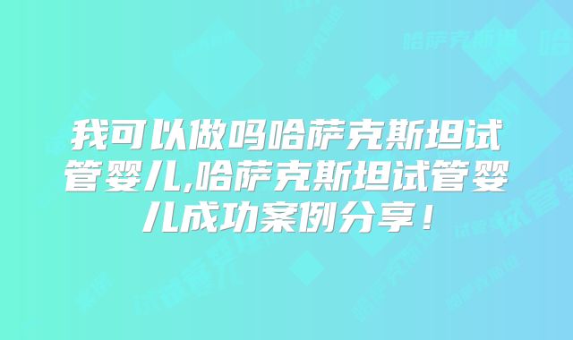 我可以做吗哈萨克斯坦试管婴儿,哈萨克斯坦试管婴儿成功案例分享！