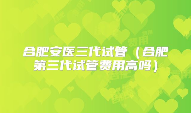 合肥安医三代试管（合肥第三代试管费用高吗）