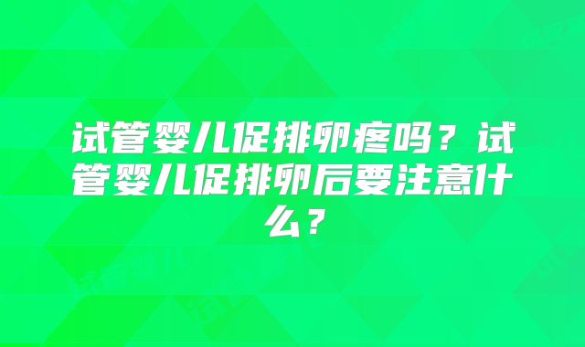 试管婴儿促排卵疼吗？试管婴儿促排卵后要注意什么？