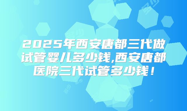 2025年西安唐都三代做试管婴儿多少钱,西安唐都医院三代试管多少钱!