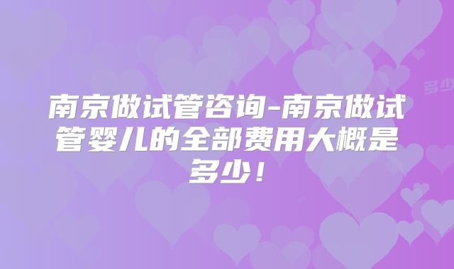 南京做试管咨询-南京做试管婴儿的全部费用大概是多少！