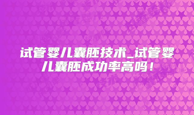 试管婴儿囊胚技术_试管婴儿囊胚成功率高吗！