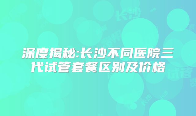 深度揭秘:长沙不同医院三代试管套餐区别及价格