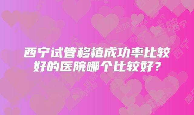 西宁试管移植成功率比较好的医院哪个比较好?