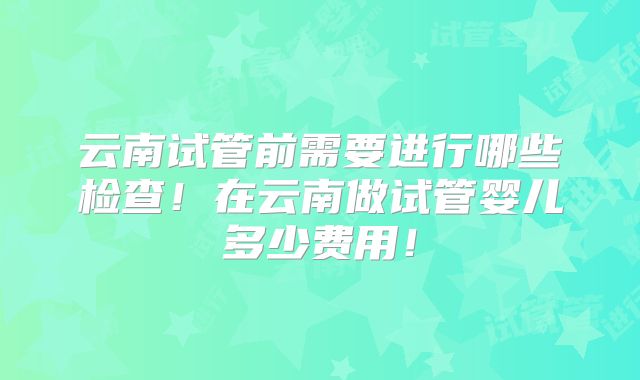 云南试管前需要进行哪些检查！在云南做试管婴儿多少费用！