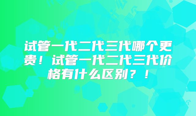 试管一代二代三代哪个更贵！试管一代二代三代价格有什么区别？！