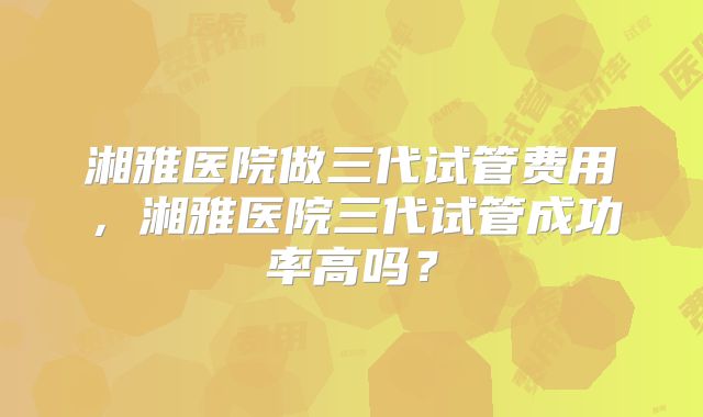 湘雅医院做三代试管费用,湘雅医院三代试管成功率高吗?