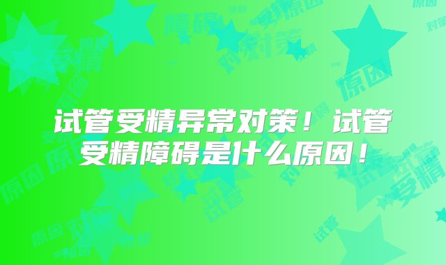 试管受精异常对策！试管受精障碍是什么原因！