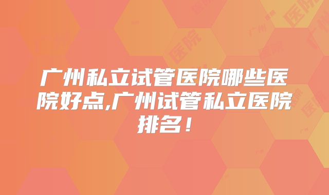 广州私立试管医院哪些医院好点,广州试管私立医院排名!