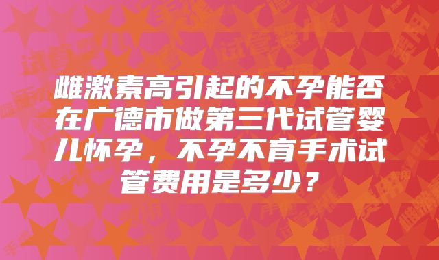 雌激素高引起的不孕能否在广德市做第三代试管婴儿怀孕，不孕不育手术试管费用是多少？