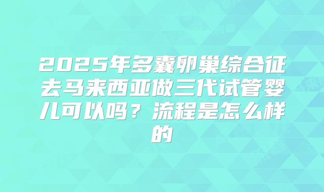 2025年多囊卵巢综合征去马来西亚做三代试管婴儿可以吗？流程是怎么样的