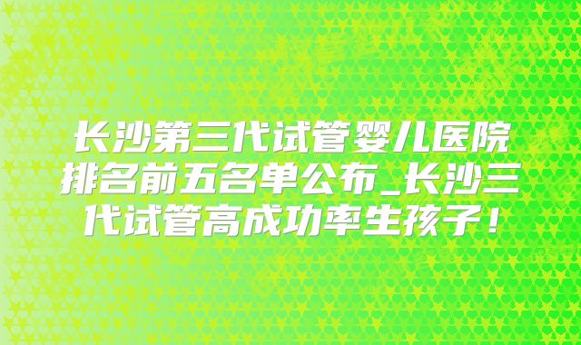 长沙第三代试管婴儿医院排名前五名单公布_长沙三代试管高成功率生孩子！