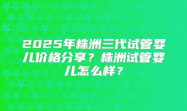 2025年株洲三代试管婴儿价格分享？株洲试管婴儿怎么样？