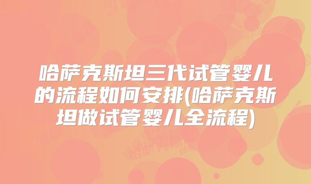 哈萨克斯坦三代试管婴儿的流程如何安排(哈萨克斯坦做试管婴儿全流程)