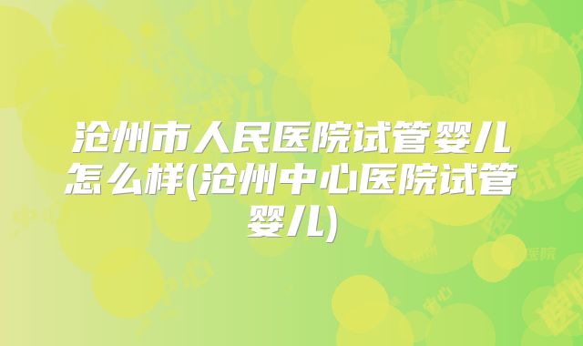 沧州市人民医院试管婴儿怎么样(沧州中心医院试管婴儿)