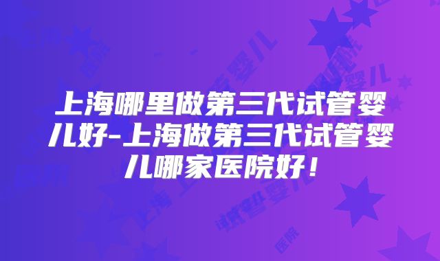 上海哪里做第三代试管婴儿好-上海做第三代试管婴儿哪家医院好!