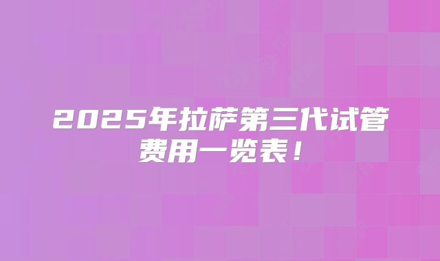 2025年拉萨第三代试管费用一览表！
