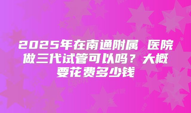 2025年在南通附属 医院做三代试管可以吗？大概要花费多少钱