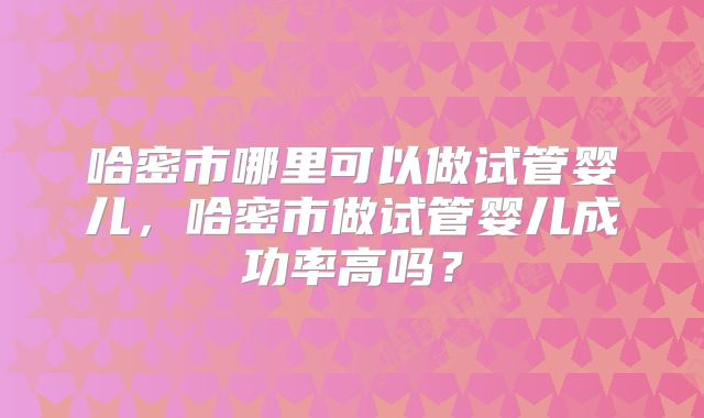 哈密市哪里可以做试管婴儿,哈密市做试管婴儿成功率高吗?