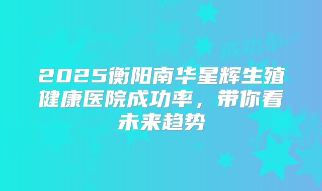 2025衡阳南华星辉生殖健康医院成功率，带你看未来趋势