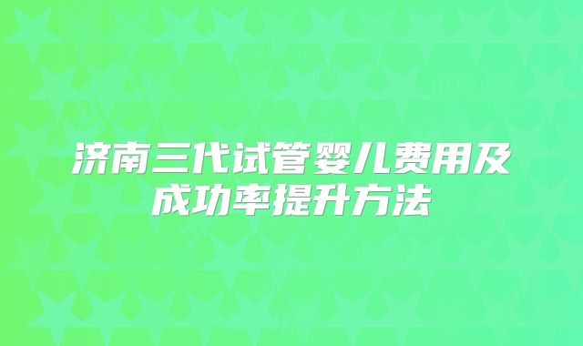 济南三代试管婴儿费用及成功率提升方法