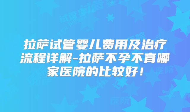拉萨试管婴儿费用及治疗流程详解-拉萨不孕不育哪家医院的比较好!