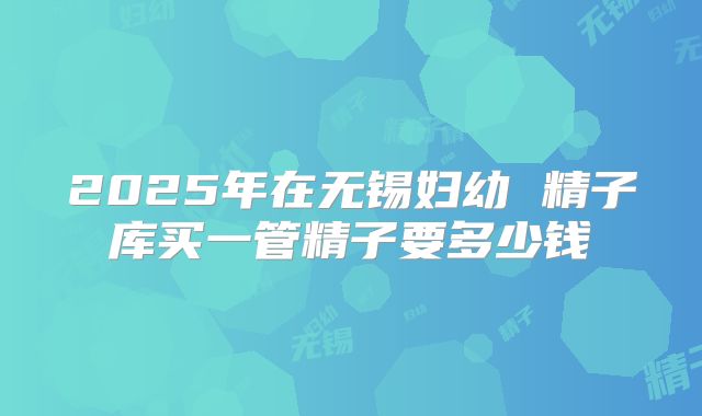 2025年在无锡妇幼 精子库买一管精子要多少钱