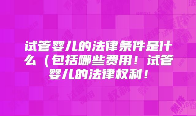 试管婴儿的法律条件是什么(包括哪些费用!试管婴儿的法律权利!