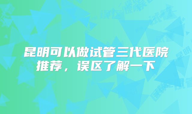 昆明可以做试管三代医院推荐，误区了解一下