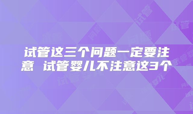 试管这三个问题一定要注意 试管婴儿不注意这3个