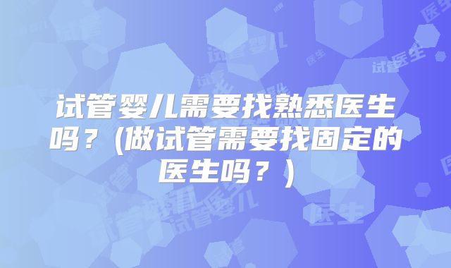 试管婴儿需要找熟悉医生吗?(做试管需要找固定的医生吗?)