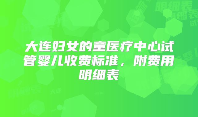 大连妇女的童医疗中心试管婴儿收费标准，附费用明细表