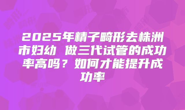 2025年精子畸形去株洲市妇幼 做三代试管的成功率高吗？如何才能提升成功率