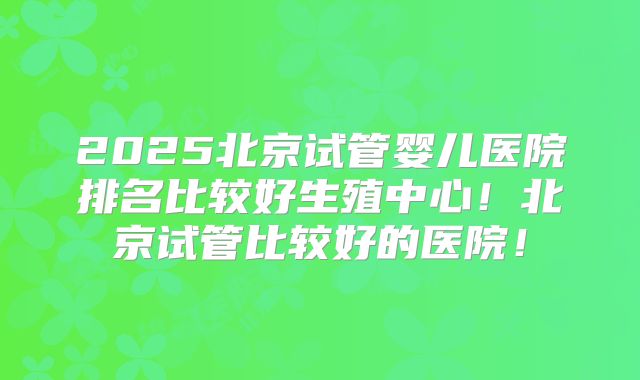 2025北京试管婴儿医院排名比较好生殖中心!北京试管比较好的医院!