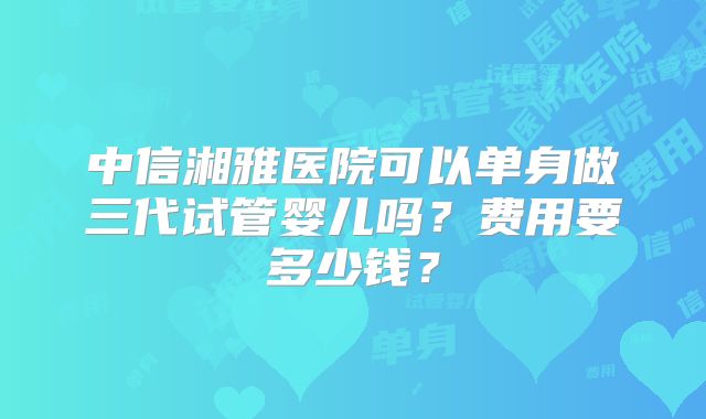 中信湘雅医院可以单身做三代试管婴儿吗？费用要多少钱？