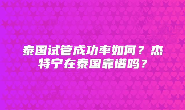 泰国试管成功率如何?杰特宁在泰国靠谱吗?